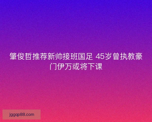 肇俊哲推荐新帅接班国足 45岁曾执教豪门伊万或将下课