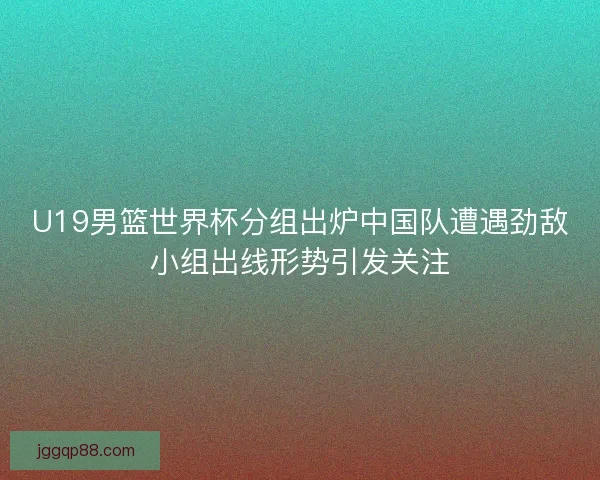 U19男篮世界杯分组出炉中国队遭遇劲敌小组出线形势引发关注