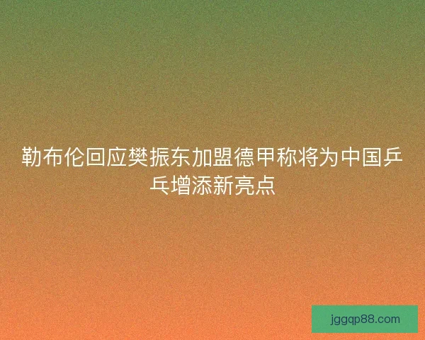 勒布伦回应樊振东加盟德甲称将为中国乒乓增添新亮点