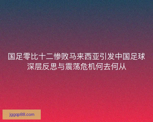 国足零比十二惨败马来西亚引发中国足球深层反思与震荡危机何去何从