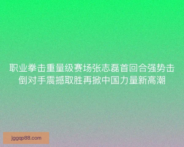 职业拳击重量级赛场张志磊首回合强势击倒对手震撼取胜再掀中国力量新高潮