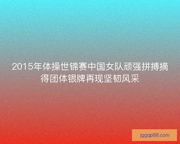 2015年体操世锦赛中国女队顽强拼搏摘得团体银牌再现坚韧风采