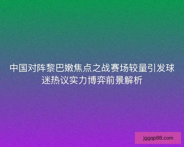 中国对阵黎巴嫩焦点之战赛场较量引发球迷热议实力博弈前景解析