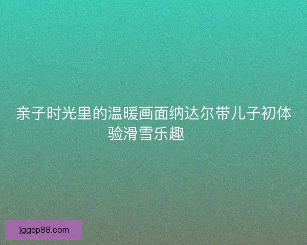 亲子时光里的温暖画面纳达尔带儿子初体验滑雪乐趣🎿