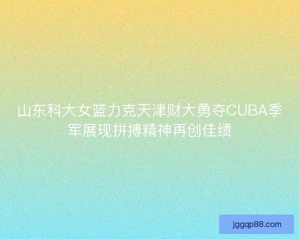 山东科大女篮力克天津财大勇夺CUBA季军展现拼搏精神再创佳绩