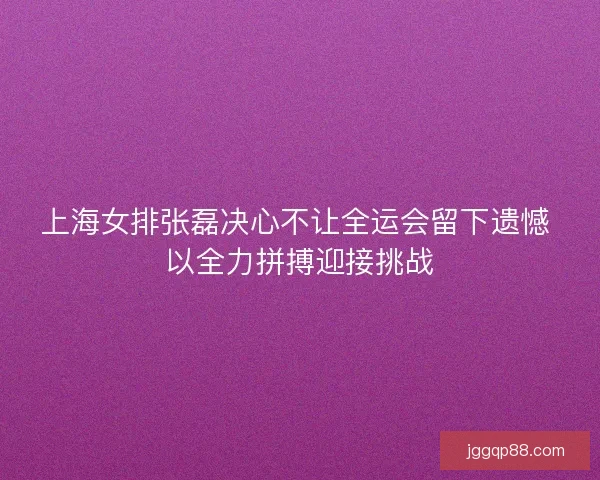 上海女排张磊决心不让全运会留下遗憾 以全力拼搏迎接挑战