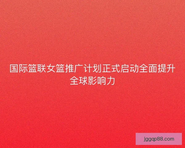 国际篮联女篮推广计划正式启动全面提升全球影响力