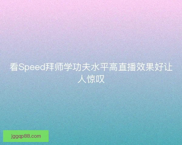 看Speed拜师学功夫水平高直播效果好让人惊叹 看Speed拜师学功夫水平高直播效果好让人惊叹