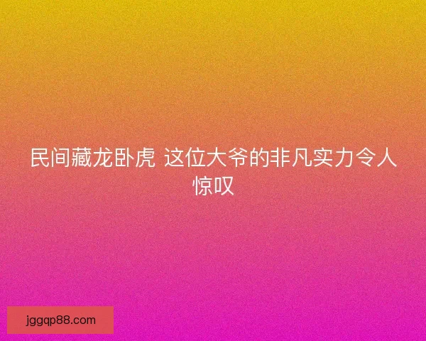 民间藏龙卧虎 这位大爷的非凡实力令人惊叹