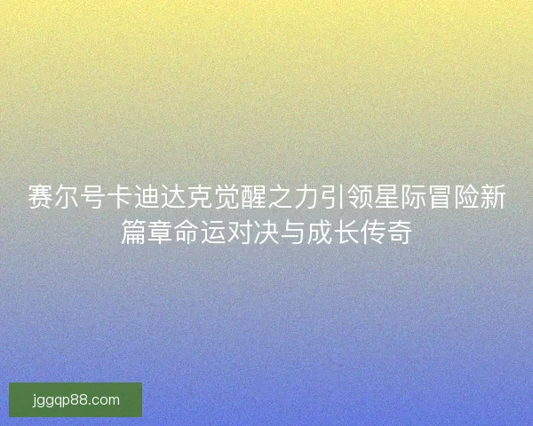 赛尔号卡迪达克觉醒之力引领星际冒险新篇章命运对决与成长传奇