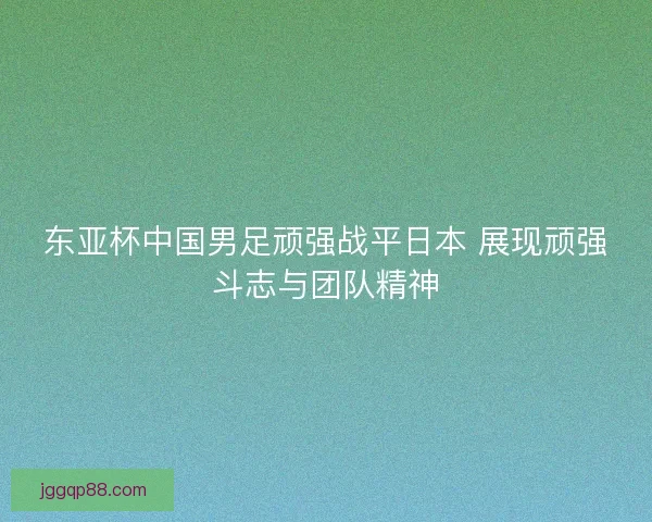 东亚杯中国男足顽强战平日本 展现顽强斗志与团队精神 东亚杯中国男足顽强战平日本 展现顽强斗志与团队精神