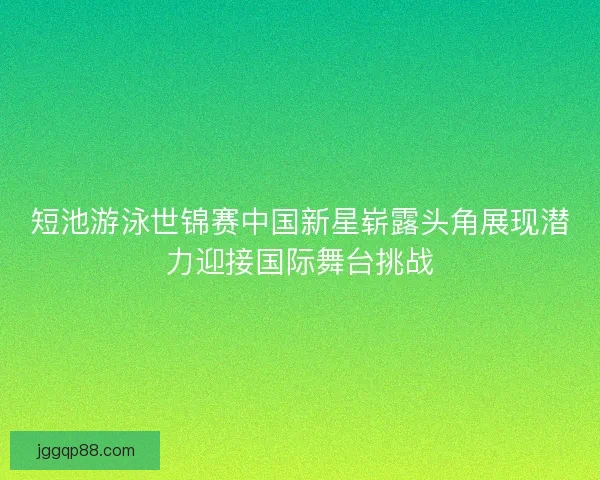 短池游泳世锦赛中国新星崭露头角展现潜力迎接国际舞台挑战
