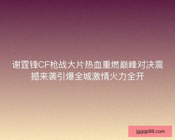 谢霆锋CF枪战大片热血重燃巅峰对决震撼来袭引爆全城激情火力全开