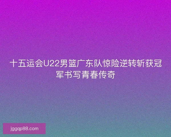 十五运会U22男篮广东队惊险逆转斩获冠军书写青春传奇